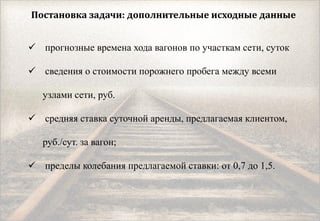 Постановка задачи: дополнительные исходные данные
 прогнозные времена хода вагонов по участкам сети, суток
 сведения о стоимости порожнего пробега между всеми
узлами сети, руб.
 средняя ставка суточной аренды, предлагаемая клиентом,
руб./сут. за вагон;
 пределы колебания предлагаемой ставки: от 0,7 до 1,5.
 