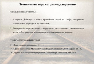 Технические параметры моделирования
Используемые алгоритмы:
1. Алгоритм Дейкстры – поиск кратчайших путей на графе: построение
оптимальных маршрутов продвижения;
2. Венгерский алгоритм – поиск совершенного паросочетания с минимальным
весом ребер: решение задачи распределения вагонов по заявкам.
Технические характеристики:
 Язык программирования: C++11;
 Среда разработки: Microsoft Visual Studio Community 2019, Версия 16.10.3
 Другие используемые программы: Grin (GRaph INterface), MS Excel
 