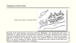 Города и местечки
Быстрее всего увеличивалось количество местечек. Местечко – это населённый пункт, отли-
чавшийся от города меньшей численностью населения, отсутствием оборонительных сооруже-
ний, сельскохозяйственными занятиями части жителей. От деревни он отличался наличием
торговли и ремесла как постоянных занятий части жителей. Местечки стали формироваться с
XIV в. на местах ярмарок, на бойких торговых перекрёстках, возле замков, монастырей, цер-
ковных приходов, из крупных сёл и деревень.
Любча. План замка и местечка. XVII в.
 