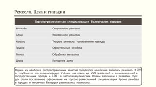 Ремесло. Цеха и гильдии
Одним из наиболее распространённых занятий городского населения являлось ремесло. В XVI
в. углубляется его специализация. Учёные насчитали до 200 профессий и специальностей в
государственных городах и 120 – в частновладельческих. Новым явлением в развитии горо-
дов стало постепенное оформление их торгово-ремесленной специализации. Кроме ремёсел
в городах и местечках Беларуси развивались промыслы.
Торгово-ремесленная специализация белорусских городов
Могилёв Скорняжное ремесло
Слуцк Кожевенное ремесло
Копыль Ткацкое ремесло. Изготовление одежды
Гродно Строительные ремёсла
Минск Обработка металлов
Дисна Гончарное дело
 