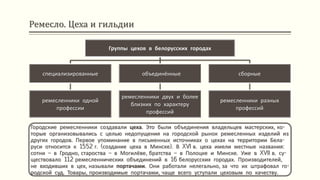 Ремесло. Цеха и гильдии
Городские ремесленники создавали цеха. Это были объединения владельцев мастерских, ко-
торые организовывались с целью недопущения на городской рынок ремесленных изделий из
других городов. Первое упоминание в письменных источниках о цехах на территории Бела-
руси относится к 1552 г. (создание цеха в Минске). В XVI в. цеха имели местные названия:
сотни – в Гродно, староства – в Могилёве, братства – в Полоцке и Минске. Уже в XVII в. су-
ществовало 112 ремесленнических объединений в 16 белорусских городах. Производителей,
не входивших в цех, называли портачами. Они работали нелегально, за что их штрафовал го-
родской суд. Товары, производимые портачами, чаще всего уступали цеховым по качеству.
Группы цехов в белорусских городах
специализированные
ремесленники одной
профессии
объединённые
ремесленники двух и более
близких по характеру
профессий
сборные
ремесленники разных
профессий
 