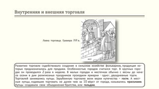 Внутренняя и внешняя торговля
Развитию торговли содействовало создание в сельском хозяйстве фольварков, продукция ко-
торых предназначалась для продажи. Особенностью городов считался торг. В крупных горо-
дах он проводился 2 раза в неделю. В малых городах и местечках обычно с весны до нача-
ла осени в дни религиозных праздников проходили ярмарки - одно-, двухдневные торги.
Торговлей занимались купцы. Зарубежную торговлю вели верхи купечества – гости. А мест-
ные купцы, ездившие торговать не далее чем за 10 вёрст от города, назывались прасолами.
Купцы создавали свои объединения-братства, или гильдии.
Лавка торговца. Гравюра XVI в.
 