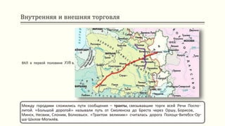 Внутренняя и внешняя торговля
Между городами сложились пути сообщения – тракты, связывавшие торги всей Речи Поспо-
литой. «Большой дорогой» называли путь от Смоленска до Бреста через Оршу, Борисов,
Минск, Несвиж, Слоним, Волковыск. «Трактом великим» считалась дорога Полоцк-Витебск-Ор-
ша-Шклов-Могилёв.
ВКЛ в первой половине XVII в.
 