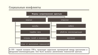 Социальные конфликты
В XVI – первой половине XVII в. происходит нарастание противоречий между крестьянами и
феодалами-землевладельцами. Они были вызваны увеличением повинностей крестьян.
Формы сопротивления крестьян
мирные
жалобы
порубки леса
потравы полей и сенокосов
отказ от выполнения повинностей
открытые
побеги
убийства землевладельцев
восстания
 