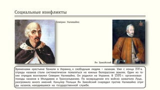 Социальные конфликты
Временами крестьяне бежали в Украину, к свободным людям – казакам. Уже с конца XVI в.
отряды казаков стали систематически появляться на южных белорусских землях. Один из та-
ких отрядов возглавлял Северин Наливайко. Он родился на Украине. В 1595 г. организовал
походы казаков в Молдавию и Трансильванию. По возвращении его войско захватило Луцк,
разгромило много имений. Канцлер Польши Ян Замойский снарядил против Наливайко отря-
ды казаков, находившихся на государственной службе.
Северин Наливайко
Ян Замойский
 