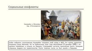 Социальные конфликты
Чтобы избежать столкновения, Наливайко направил свой отряд в ВКЛ. Его казаки захватили
Петриков, Слуцк, Могилёв. Но на Буйничском поле (под Могилёвом) 25 декабря 1595 г. по-
терпели поражение и отошли на Украину. С.Наливайко постигла трагическая участь. Казацкие
старшины выдали его правительству. После тяжёлых пыток он был казнён в Варшаве.
Наливайко в Могилёве.
Худ. А.Пономаренко
 
