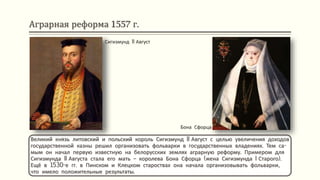 Аграрная реформа 1557 г.
Великий князь литовский и польский король Сигизмунд II Август с целью увеличения доходов
государственной казны решил организовать фольварки в государственных владениях. Тем са-
мым он начал первую известную на белорусских землях аграрную реформу. Примером для
Сигизмунда II Августа стала его мать – королева Бона Сфорца (жена Сигизмунда I Старого).
Ещё в 1530-е гг. в Пинском и Клецком староствах она начала организовывать фольварки,
что имело положительные результаты.
Сигизмунд II Август
Бона Сфорца
 