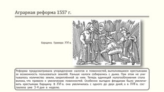 Аграрная реформа 1557 г.
Реформа предусматривала упорядочение налогов и повинностей, выполнявшихся крестьянами
за возможность пользоваться землёй. Раньше налоги собирались с дыма. При этом не учи-
тывалось количество земли, закреплённой за ним. Теперь единицей налогообложения стала
волока, что привело к увеличению повинностей. Особенно выгодно феодалам было увеличи-
вать крестьянам барщину. В XVI в. она увеличилась с одного до двух дней, а в XVII в. сос-
тавляла уже 3-4 дня в неделю.
Барщина. Гравюра XVI в.
 