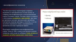 - високофреквентни осцилатор
Теслин изум који је најзначајније допринео
медицини је трансформатор (Теслин калем) за
стварање високофреквентних и восоконапонских
струја (Теслиних струја). Теслине струје се користе
у поступцима медицинске дијатермије, при чему
се приликом њиховог проласка кроз организам
електрична енергија претвара у топлотну, те се на
тај начин загревањем ткива у унутрашњости
организма постиже терапијски ефекат.
Подстакнут коришћењем високофреквентних
струја, Тесла је 1896. године конструисао озонски
генератор, који служи за добијање озона, агенса са
снажним антибактерицидним својствима.
 