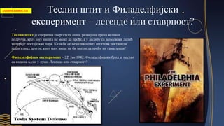 Теслин штит и Филаделфијски
експеримент – легенде или ставрност?
Теслин штит је сферична енергетска опна, развијена преко великог
подручја, кроз коју ништа не може да прође, а у додиру са њом сваки делић
материје нестаје као пара. Када би се неколико ових штитова поставили
један изнад другог, кроз њих више не би могли да прођу ни гама зраци!
Филаделфијски експеримент – 22. јун 1942. Филаделфијски брод је нестао
са видика људи у луци. Легенда или стварност?
ЗАНИМЉИВОСТИ
 