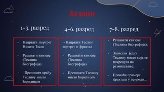 Задаци
1-3. разред 4-6. разред 7-8. разред
- Решавати квизеве
(Теслина биографија);
- Записати једну
Теслину мисао која те
покренула на
размишљање;
- Пронаћи примере
фрактала у природи...
- Нацртати Теслин
портрет и фрактал
- Решавати квизеве
(Теслина
биографија)
- Преписати Теслину
мисао ћирилицом
- Нацртати портрет
Николе Тесле
- Решавати квизеве
(Теслина
биографија)
- Преписати краћу
Теслину мисао
ћирилицом
 
