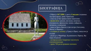 БИОГРАФИЈА
- Рођен је 10.7.1856. у месту Смиљане (тадашња
Аустроугарска, данас Хрватска)
- отац му је био православни свештеник
- полиглота: српски, енглески, немачки,
италијански, француски, чешки, мађарски,
латински, словеначки
- имао је брата Данета и три сестре (Ангелину,
Милку и Марицу)
- студирао је технику у Грацу и Прагу, напустио је
студије
- радио је у Марибору, Будимпешти, Паризу, Њу
Јорку (Едисон)
- потпредседник Америчког института
електроинжењера
- преко 700 регистрованих патената
 