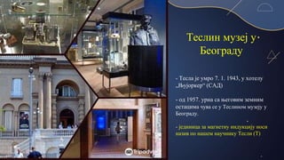 Теслин музеј у
Београду
- Тесла је умро 7. 1. 1943, у хотелу
„Њујоркер“ (САД)
- од 1957. урна са његовим земним
остацима чува се у Теслином музеју у
Београду.
- јединица за магнетну индукцију носи
назив по нашем научнику Тесли (Т)
 