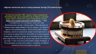 - обртно магнетно поље и индукциони мотор (Теслин калем)
На Светској изложби 1893. године у Чикагу приказано је
‘Колумбово јаје’ које је коришћено да се објасни и прикаже
модел обртног магнетског поља и индуктивног мотора.
(https://www.youtube.com/watch?v=edvnGB0azFw , 1 мин)
Специфичност тог мотора је, осим што није
функционалан, ротор у облику јајета. Инспирацију за
овакав начин приказивања Тесла је нашао у историји и
причи о Колумбовом јајету. Када је Колумбо открио
Америку, многи на шпанском двору коментарисали су да
је то могао да уради било ко. Колумбо је из џепа извадио
кувано јаје и питао ко може да га постави на врх. Пошто
нико није успео, Колумбо је куцнуо врх јајета и оставио га
да стоји. У част тога што је Колумбо открио Америку, а
Тесла решење за свој изум нашао у Америци, за обртно
магнетно поље послужио се јајетом.
 