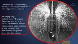 - вештачке муње у лабораторији у
Колорадо Спрингсу (експерименти са
високофреквентним струјама)
Тесла је у својој
лабораторији у Колорадо
Спрингсу доказао да је
Земља проводник и вршећи
пражњења од више милиона
волти, производио је
вештачке муње дугачке
више десетина метара.
 
