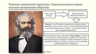 Понятие социальной структуры. Горизонтальная и верти-
кальная организация общества
Классовый
подход
Вертикальная
структура общества
Классы – это большие социальные группы, разли-
чающиеся по их месту и роли в системе производства
и распределения благ, а также - по относительной
доле потребляемых благ
Немецкий философ и экономист Карл Маркс в 1860-е
гг. исследовал закономерности развития человечес-
кой цивилизации и обращал особое внимание на про-
тиворечия между классами, которые, по его мнению,
движут развитием общества
Карл Маркс
 