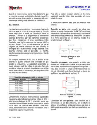 BOLETIN TECNICO N° 20
Abril 2018
Ing. Gregor Rojas Página 4 de 9
Cuando el motor empieza a girar más rápidamente que
el motor de arranque, un dispositivo llamado rueda libre
automáticamente desengancha el engranaje del motor
de arranque del engranaje del motor de combustión.
2.2.4 Baterías.
Las batería son acumuladores y proporcionan la energía
eléctrica para el motor de arranque opere y de esta
forma haga girar el motor de combustión hasta su
arranque. También va a proporcionar la alimentación
eléctrica demandada por los elementos electrónicos
que lleva incorporado el grupo electrógeno. Están
diseñadas para fuertes descargas de energía eléctrica
en poco tiempo. Es un proceso reversible, ya que el
cargador de batería (alternador de bajo tamaño) se
encargará de ir suministrando energía eléctrica a las
baterías, mientras está el generador en marcha,
transformándose de nuevo en energía química, evitando
su descarga.
En cualquier momento de su uso, el estado de las
baterías se pueden analizar para comprobar en qué
estado se encuentran. La capacidad aproximada se
puede estimar a partir del voltaje de los polos. Para ello
se mide el voltaje de la batería después de transcurridas
varias horas desde la última carga, en la siguiente tabla
nos dará una idea de esto:
Capacidad de carga según voltaje en baterias
Voltaje entre terminales Capacidad aproximada
12,65 Voltios 100%
12,45 Voltios 75%
12,24 Voltios 50%
12,06 Voltios 25%
11,89 Voltios 0%
Generalmente, en grupos electrógenos de capacidades
mayores los alternadores requieren de voltaje de 24 V y
sólo tenemos baterías de 12 V, o también ocurre que
necesitamos intensidades tan altas que una sola batería
no es capaz de satisfacer esa demanda. Para estos
casos, se conectan varias baterías, bien sea en serie o
en paralelo, según el requerimiento.
Para ello se deben conectar baterías de la misma
capacidad estando todas ellas sometidas al mismo
estado de carga.
A continuación veremos tres tipos de conexión entre
baterías:
Conexión en serie: esta conexión se utiliza para
obtener un voltaje de operación de 24 VDC requiriendo
intensidades capaces de ser entregadas por una batería,
esta conexión nos permite que obtengamos una salida
de la misma capacidad que una batería y el doble de la
tensión nominal, ver figura 7.
BATERIA 12 VDC
300 Ah
300 Ah - 24 VDC
+ BATERIA 12 VDC
300 Ah
- + -
Conexión de baterías en serie
Figura 7
Conexión en paralelo: esta conexión se utiliza para
obtener una salida con el doble de la capacidad que las
individuales, manteniendo el voltaje nominal igual en 12
VDC. Esta conexión se utiliza cuando necesitamos una
elevada intensidad para el arranque que no puede ser
suplida por una sola batería, ver figura 8.
-
600 Ah - 12 VDC
BATERIA 12 VDC
300 Ah
+
+ BATERIA 12 VDC
300 Ah
-
Conexión de baterías en paralelo
Figura 8
Cconexión en serie-paralelo: esta conexión es la
combinación de las dos anteriores, con el objeto de
obtener el beneficio de ambas conexiones, es decir, el
doble voltaje y capacidad que daría una sola batería, ver
figura 9.
 