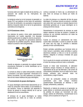 BOLETIN TECNICO N° 20
Abril 2018
Ing. Gregor Rojas Página 7 de 9
funciones está la de vigilar el estado de las alarmas, y la
operación del estado de los interruptores de
transferencia.
La tendencia actual es la de incorporar al generador un
equipo PLC que gestiona on-line todos los parámetros
del motor de combustión y los asociados a la generación
eléctrica incluyendo datos de la red en los generadores
automáticos de emergencia.
2.2.14 Conexiones a tierra.
Los sistemas de puesta a tierra están especialmente
relacionados con nuestra seguridad. Una descarga
eléctrica puede poner en peligro la vida de una persona.
Para utilizar con seguridad los generadores eléctricos
exceptuando los portátiles pequeños, siempre debemos
realizar la conexión a tierra del generador.
Conexión de puesta a tierra
Figura 11
Cuando se adquiere un generador de cualquier tamaño
encontramos fácilmente un tornillo identificado con el
símbolo de tierra.
Lo correcto es utilizar un cable verde-amarillo o desnudo
y conectarlo a una barra copperweld introducida en el
terreno circundante. Con esto realizamos una puesta a
tierra de las masas metálicas del grupo electrógeno.
3. Funcionamiento de grupos electrógenos.
Un grupo electrógeno está formado básicamente por un
motor de combustión interna diésel, el cual mediante un
eje mecánico, mueve un alternador que desarrolla la
función de generar la energía eléctrica de la cual se
abastecerá la red de consumidores.
El arranque de un grupo electrógeno se realiza
generalmente por medio de un motor de corriente
continua conectado al mismo eje. La alimentación de
este motor de arranque se efectúa por medio de
baterías.
La orden de arranque va a depender del tipo de grupo
electrógeno. El arranque manual se produce a voluntad,
esto quiere decir que cuando se necesita disponer de la
electricidad generada por el grupo electrógeno se lo
arranque de forma manual.
Generalmente el accionamiento de arranque se suele
realizar mediante una llave de contacto o pulsador de
arranque de una centralita electrónica con todas las
funciones de vigilancia.
Cuando se produzca un calentamiento del motor,
cuando falte combustible o cuando la presión de aceite
del motor sea muy baja, la centralita lo detectará
parando el motor automáticamente.
Existen centrales automáticas que funcionan tanto en
modo manual o automático; estas centralitas o cuadros
electrónicos detectan un fallo en la red de suministro
eléctrico, obligando el arranque inmediato del grupo
electrógeno.
Con la ayuda de la energía suministrada por la batería,
el motor de arranque arranca el motor a combustión.
Cuando el motor está funcionando, el alternador
transforma energía mecánica en energía eléctrica y,
dependiendo de las rpm del alternador y del número de
consumidores conectados, hay en el mejor de los casos,
energía suficiente para alimentar todos los
consumidores y cargar la batería.
El motor de combustión emplea el combustible
suministrado para crear energía mecánica
(posteriormente transformada en eléctrica) y calor
(escape, enfriamiento y radiación).
Realizando un balance de energía en el generador, se
puede obtener un rendimiento aproximado del 35% tras
las pérdidas de energía por transmisión de calor,
escape, sistema de enfriamiento y transformación de la
energía, como se aprecia en la Figura 10.
 