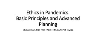 Ethics in Pandemics:
Basic Principles and Advanced
Planning
Michael Aref, MD, PhD, FACP, FHM, FAAHPM, HMDC
 