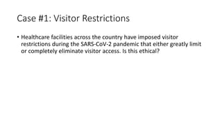 Case #1: Visitor Restrictions
• Healthcare facilities across the country have imposed visitor
restrictions during the SARS-CoV-2 pandemic that either greatly limit
or completely eliminate visitor access. Is this ethical?
 