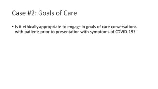 Case #2: Goals of Care
• Is it ethically appropriate to engage in goals of care conversations
with patients prior to presentation with symptoms of COVID-19?
 