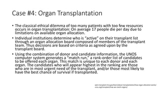 Case #4: Organ Transplantation
• The classical ethical dilemma of too many patients with too few resources
occurs in organ transplantation: On average 17 people die per day due to
limitations on available organ allocation.
• Individual institutions determine who is “active” on their transplant list
through an organ allocation board composed of members of the transplant
team. Thus decisions are based on criteria as agreed upon by the
transplant board.
• Using the combination of donor and candidate information, the UNOS
computer system generates a “match run,” a rank-order list of candidates
to be offered each organ. This match is unique to each donor and each
organ. The candidates who will appear highest in the ranking are those
who are in most urgent need of the transplant, and/or those most likely to
have the best chance of survival if transplanted.
optn.transplant.hrsa.gov/learn/about-transplantation/how-organ-allocation-works/
unos.org/transplant/how-we-match-organs/
 