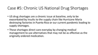 Case #5: Chronic US National Drug Shortages
• US drug shortages are a chronic issue at baseline, only to be
exacerbated by insults to the supply chain like Hurricane Maria
destroying factories in Puerto Rico or our current pandemic leading to
supply shortages.
• These shortages direct care everyday by changing medical
management to use alternatives that may not be as effective as the
originally ordered medication.
 