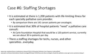Case #6: Staffing Shortages
• It is estimated at there is 1,200 patients with life-limiting illness for
each specialty palliative care provider.
• By comparison there are 141 cancer patients per oncologist.
• It is estimated that 30% of hospital patients “need” a palliative care
consult:
• At Carle Foundation Hospital that would be a 120 patient service, currently
we see about 30 in-patients per day.
• There a staffing shortages for techs, nurses, and other
specialties…everyday.
www.capc.org/about/press-media/press-releases/2016-9-9/Hospital-Palliative-Care-Programs-Understaffed/
www.ajmc.com/journals/evidence-based-oncology/2015/april-2015/how-and-why-oncologists-should-do-palliative-careor-get-some-assistance-doing-it-
 
