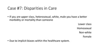 Case #7: Disparities in Care
• If you are upper class, heterosexual, white, male you have a better
morbidity or mortality than someone
Lower class
Homosexual
Non-white
Female
• Due to implicit biases within the healthcare system.
 
