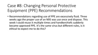 Case #8: Changing Personal Protective
Equipment (PPE) Recommendations
• Recommendations regarding use of PPE are excessively fluid. Three
weeks ago the proper use of an N95 was use once and dispose. This
week I could reuse it multiple times and handkerchiefs suddenly
became approved PPE. It’s the same virus but different rules, is it
ethical to expect me to do this?
 