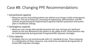 Case #8: Changing PPE Recommendations
• Conventional capacity
• Measures consist of providing patient care without any change in daily contemporary
practices. This set of measures, consisting of engineering, administrative, and PPE
controls should already be implemented in general infection prevention and control
plans in healthcare settings.
• Contingency capacity
• Measures may change daily standard practices but may not have any significant
impact on the care delivered to the patient or the safety of HCP. These practices may
be used temporarily during periods of expected N95 respirator shortages.
• Crisis capacity
• Strategies that are not commensurate with U.S. standards of care. These measures,
or a combination of these measures, may need to be considered during periods of
known N95 respirator shortages.
 