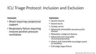 ICU Triage Protocol: Inclusion and Exclusion
Inclusion
• Shock requiring vasopressor
support
• Respiratory failure requiring
invasive positive pressure
ventilation
Exclusion
• Severe trauma
• Severe burns
• Cardiac arrest
• Advanced untreatable neuromuscular
disease
• Metastatic malignant disease
• Advanced and irreversible
immunocompromise
• Severe and irreversible neurologic event
or condition
• End-stage organ failure
CMAJ, November, 2006; 175(11):1377-1381
 