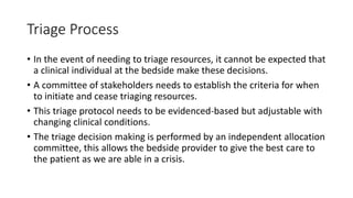 Triage Process
• In the event of needing to triage resources, it cannot be expected that
a clinical individual at the bedside make these decisions.
• A committee of stakeholders needs to establish the criteria for when
to initiate and cease triaging resources.
• This triage protocol needs to be evidenced-based but adjustable with
changing clinical conditions.
• The triage decision making is performed by an independent allocation
committee, this allows the bedside provider to give the best care to
the patient as we are able in a crisis.
 