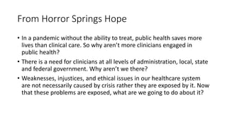 From Horror Springs Hope
• In a pandemic without the ability to treat, public health saves more
lives than clinical care. So why aren’t more clinicians engaged in
public health?
• There is a need for clinicians at all levels of administration, local, state
and federal government. Why aren’t we there?
• Weaknesses, injustices, and ethical issues in our healthcare system
are not necessarily caused by crisis rather they are exposed by it. Now
that these problems are exposed, what are we going to do about it?
 