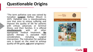 10
Questionable Origins
“The term palliative care was coined by
Canadian surgeon Balfour Mount in
1975. Palliative care is interdisciplinary
care that aims to relieve suffering and
improve the quality of life for patients
with critical, advanced, or terminal
illness, and their families. It is offered
simultaneously with all other
appropriate medical treatment. No
specific therapy is excluded from
consideration, including surgical
intervention. The indication for palliative
care is based on the need to achieve
quality-of-life goals, not poor prognosis.”
 