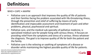 11
Definitions
• Palliative care is an approach that improves the quality of life of patients
and their families facing the problem associated with life-threatening illness,
through the prevention and relief of suffering by means of early
identification and impeccable assessment and treatment of pain and other
problems, physical, psychosocial and spiritual.
• Palliative care, and the medical sub-specialty of palliative medicine, is
specialized medical care for people living with serious illness. It focuses on
providing relief from the symptoms and stress of a serious. Illness whatever
the diagnosis. The goal is to improve quality of life for both the patient and
the family.
• Palliative care is the relieving or soothing of symptoms of a disease or
disorder while maintaining the highest possible quality of life for patients.
WHO • CAPC • AAHPM
www.who.int/cancer/palliative/denition/en/
www.capc.org/about/palliative-care/
palliativedoctors.org/palliative/care
 