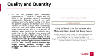 18
Quality and Quantity
 Of the 151 patients who underwent
randomization, 27 died by 12 weeks and 107
(86% of the remaining patients) completed
assessments. Patients assigned to early
palliative care had a better quality of life than
did patients assigned to standard care (mean
score on the FACT-L scale [in which scores range
from 0 to 136, with higher scores indicating
better quality of life], 98.0 vs. 91.5; P=0.03). In
addition, fewer patients in the palliative care
group than in the standard care group had
depressive symptoms (16% vs. 38%, P=0.01).
Despite the fact that fewer patients in the
early palliative care group than in the standard
care group received aggressive end-of-life care
(33% vs. 54%, P=0.05), median survival was
longer among patients receiving early
palliative care (11.6 months vs. 8.9 months,
P=0.02).
 