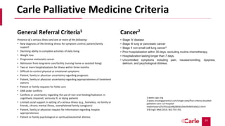 19
Carle Palliative Medicine Criteria
General Referral Criteria1
Presence of a serious illness and one or more of the following:
• New diagnosis of life-limiting illness for symptom control, patient/family
support
• Declining ability to complete activities of daily living
• Weight loss
• Progressive metastatic cancer
• Admission from long-term care facility (nursing home or assisted living)
• Two or more hospitalizations for illness within three months
• Difficult-to-control physical or emotional symptoms
• Patient, family or physician uncertainty regarding prognosis
• Patient, family or physician uncertainty regarding appropriateness of treatment
options
• Patient or family requests for futile care
• DNR order conflicts
• Conflicts or uncertainty regarding the use of non-oral feeding/hydration in
cognitively impaired, seriously ill, or dying patients
• Limited social support in setting of a serious illness (e.g., homeless, no family or
friends, chronic mental illness, overwhelmed family caregivers)
• Patient, family or physician request for information regarding hospice
appropriateness
• Patient or family psychological or spiritual/existential distress
Cancer2
• Stage IV disease
• Stage III lung or pancreatic cancer
• Stage II non-small cell lung cancer3
• Prior hospitalization within 30-days, excluding routine chemotherapy
• Hospitalization lasting longer than 7 days.
• Uncontrolled symptoms including pain, nausea/vomiting, dyspnea,
delirium, and psychological distress.
1 www.capc.org
2 www.oncologypractice.com/single-view/five-criteria-doubled-
palliative-care-cut-hospital-
readmissions/f37951d2a4828930104a3fa9b91eb013.html
3 N Engl J Med 2010; 363:733-742
 