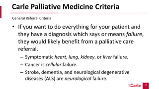 22
Carle Palliative Medicine Criteria
• If you want to do everything for your patient and
they have a diagnosis which says or means failure,
they would likely benefit from a palliative care
referral.
– Symptomatic heart, lung, kidney, or liver failure.
– Cancer is cellular failure.
– Stroke, dementia, and neurological degenerative
diseases (ALS) are neurological failure.
General Referral Criteria
 