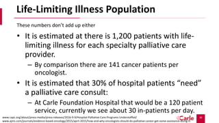 30
Life-Limiting Illness Population
• It is estimated at there is 1,200 patients with life-
limiting illness for each specialty palliative care
provider.
– By comparison there are 141 cancer patients per
oncologist.
• It is estimated that 30% of hospital patients “need”
a palliative care consult:
– At Carle Foundation Hospital that would be a 120 patient
service, currently we see about 30 in-patients per day.
These numbers don’t add up either
www.capc.org/about/press-media/press-releases/2016-9-9/Hospital-Palliative-Care-Programs-Understaffed/
www.ajmc.com/journals/evidence-based-oncology/2015/april-2015/how-and-why-oncologists-should-do-palliative-careor-get-some-assistance-doing-it-
 