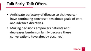39
Talk Early. Talk Often.
• Anticipate trajectory of disease so that you can
have continuing conversations about goals-of-care
and advance directives.
• Making decisions empowers patients and
decreases burden on family because these
conversations have already occurred.
 