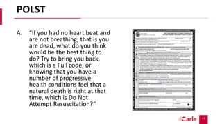 47
POLST
A. “If you had no heart beat and
are not breathing, that is you
are dead, what do you think
would be the best thing to
do? Try to bring you back,
which is a Full code, or
knowing that you have a
number of progressive
health conditions feel that a
natural death is right at that
time, which is Do Not
Attempt Resuscitation?”
 