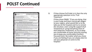 48
POLST Continued
B. If they choose Full Code in A, then the only
appropriate selection in B is “Full
Treatment”
If they chose DNAR, “If you are dying, that
is your lungs and heart cannot get oxygen
to your organs, what would like us to do,
take you to the hospital and try to correct
the situation, even using life support (Full
Treatment) or using everything short of
that (Selective Treatment), or try to keep
you comfortable at home and only moving
you to keep you comfortable (Comfort-
Focused Care). No matter what you chose
if you are feeling ill you can always elect to
see your physician or come to the
hospital.”
 