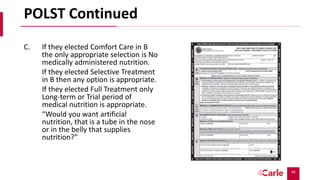 49
POLST Continued
C. If they elected Comfort Care in B
the only appropriate selection is No
medically administered nutrition.
If they elected Selective Treatment
in B then any option is appropriate.
If they elected Full Treatment only
Long-term or Trial period of
medical nutrition is appropriate.
“Would you want artificial
nutrition, that is a tube in the nose
or in the belly that supplies
nutrition?”
 