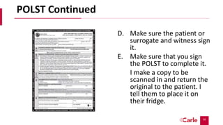 50
POLST Continued
D. Make sure the patient or
surrogate and witness sign
it.
E. Make sure that you sign
the POLST to complete it.
I make a copy to be
scanned in and return the
original to the patient. I
tell them to place it on
their fridge.
 