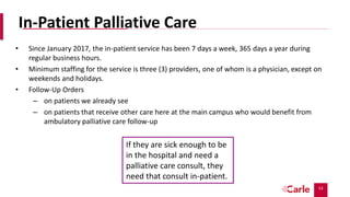 53
In-Patient Palliative Care
• Since January 2017, the in-patient service has been 7 days a week, 365 days a year during
regular business hours.
• Minimum staffing for the service is three (3) providers, one of whom is a physician, except on
weekends and holidays.
• Follow-Up Orders
– on patients we already see
– on patients that receive other care here at the main campus who would benefit from
ambulatory palliative care follow-up
If they are sick enough to be
in the hospital and need a
palliative care consult, they
need that consult in-patient.
 