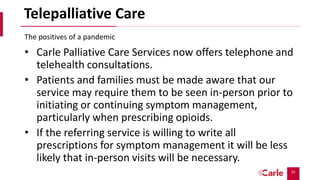 55
Telepalliative Care
• Carle Palliative Care Services now offers telephone and
telehealth consultations.
• Patients and families must be made aware that our
service may require them to be seen in-person prior to
initiating or continuing symptom management,
particularly when prescribing opioids.
• If the referring service is willing to write all
prescriptions for symptom management it will be less
likely that in-person visits will be necessary.
The positives of a pandemic
 