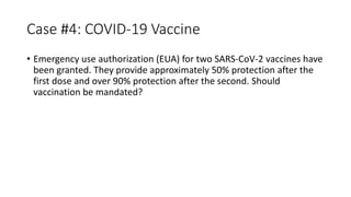 Case #4: COVID-19 Vaccine
• Emergency use authorization (EUA) for two SARS-CoV-2 vaccines have
been granted. They provide approximately 50% protection after the
first dose and over 90% protection after the second. Should
vaccination be mandated?
 