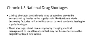 Chronic US National Drug Shortages
• US drug shortages are a chronic issue at baseline, only to be
exacerbated by insults to the supply chain like Hurricane Maria
destroying factories in Puerto Rico or our current pandemic leading to
supply shortages.
• These shortages direct care everyday by changing medical
management to use alternatives that may not be as effective as the
originally ordered medication.
 