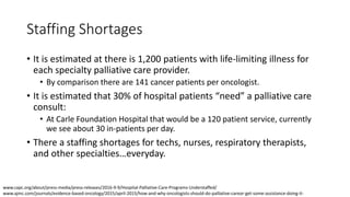 Staffing Shortages
• It is estimated at there is 1,200 patients with life-limiting illness for
each specialty palliative care provider.
• By comparison there are 141 cancer patients per oncologist.
• It is estimated that 30% of hospital patients “need” a palliative care
consult:
• At Carle Foundation Hospital that would be a 120 patient service, currently
we see about 30 in-patients per day.
• There a staffing shortages for techs, nurses, respiratory therapists,
and other specialties…everyday.
www.capc.org/about/press-media/press-releases/2016-9-9/Hospital-Palliative-Care-Programs-Understaffed/
www.ajmc.com/journals/evidence-based-oncology/2015/april-2015/how-and-why-oncologists-should-do-palliative-careor-get-some-assistance-doing-it-
 